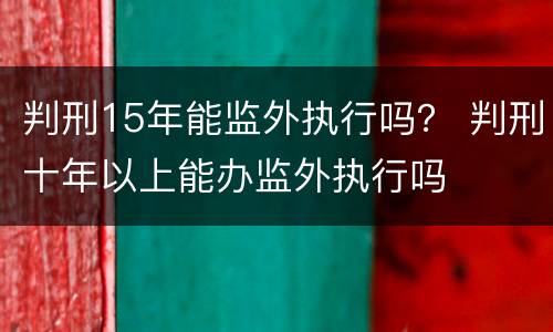 判刑15年能监外执行吗？ 判刑十年以上能办监外执行吗