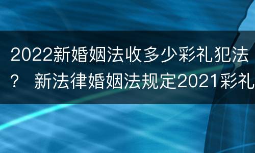 2022新婚姻法收多少彩礼犯法？ 新法律婚姻法规定2021彩礼