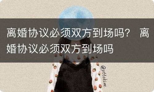 离婚协议必须双方到场吗？ 离婚协议必须双方到场吗