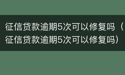 征信贷款逾期5次可以修复吗（征信贷款逾期5次可以修复吗）