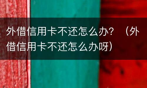 外借信用卡不还怎么办？（外借信用卡不还怎么办呀）