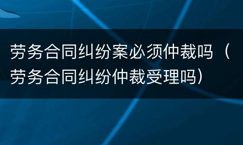劳务合同纠纷案必须仲裁吗（劳务合同纠纷仲裁受理吗）