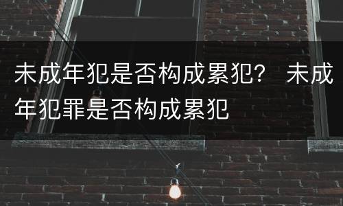 未成年犯是否构成累犯？ 未成年犯罪是否构成累犯