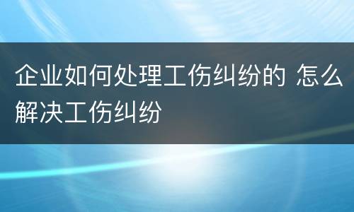 企业如何处理工伤纠纷的 怎么解决工伤纠纷