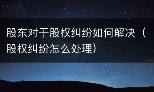 股东对于股权纠纷如何解决（股权纠纷怎么处理）