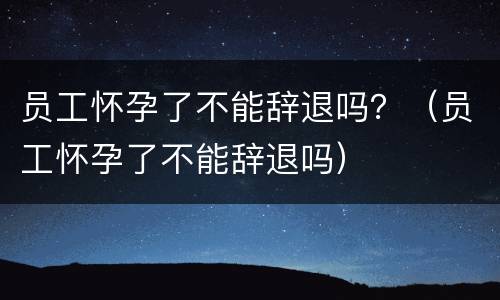 员工怀孕了不能辞退吗？（员工怀孕了不能辞退吗）