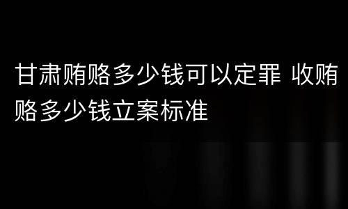 甘肃贿赂多少钱可以定罪 收贿赂多少钱立案标准