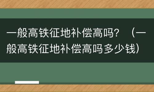 一般高铁征地补偿高吗？（一般高铁征地补偿高吗多少钱）