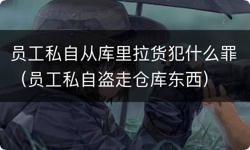 员工私自从库里拉货犯什么罪（员工私自盗走仓库东西）