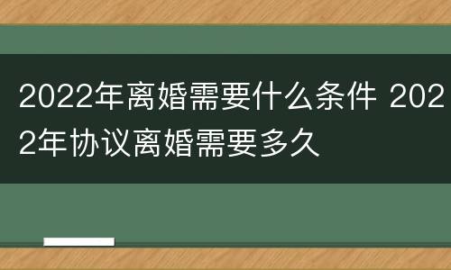 2022年离婚需要什么条件 2022年协议离婚需要多久