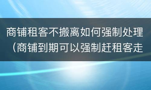 商铺租客不搬离如何强制处理（商铺到期可以强制赶租客走吗）