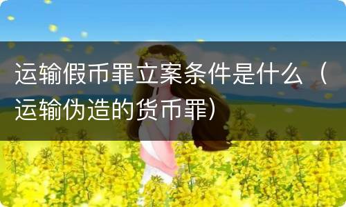 运输假币罪立案条件是什么（运输伪造的货币罪）