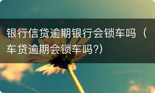 银行信贷逾期银行会锁车吗（车贷逾期会锁车吗?）