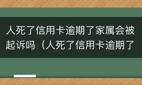 人死了信用卡逾期了家属会被起诉吗（人死了信用卡逾期了家属用不用偿还）