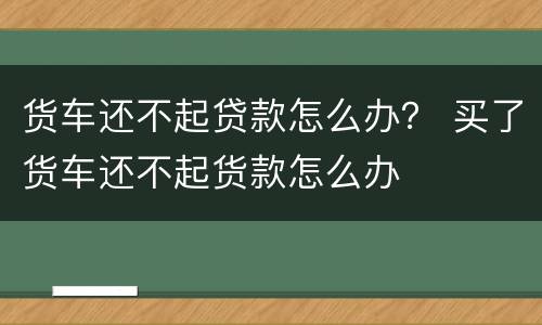 货车还不起贷款怎么办？ 买了货车还不起货款怎么办
