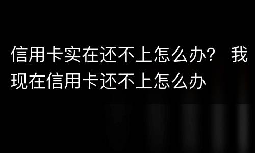 信用卡实在还不上怎么办？ 我现在信用卡还不上怎么办