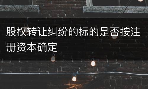 股权转让纠纷的标的是否按注册资本确定