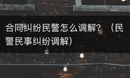合同纠纷民警怎么调解？（民警民事纠纷调解）