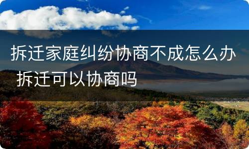 拆迁家庭纠纷协商不成怎么办 拆迁可以协商吗