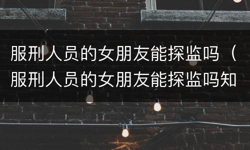 服刑人员的女朋友能探监吗（服刑人员的女朋友能探监吗知乎）