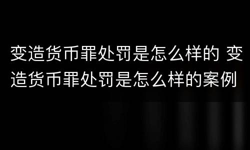 变造货币罪处罚是怎么样的 变造货币罪处罚是怎么样的案例
