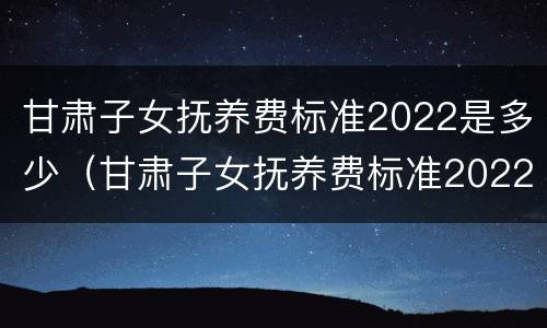 甘肃子女抚养费标准2022是多少（甘肃子女抚养费标准2022是多少岁）