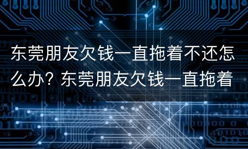东莞朋友欠钱一直拖着不还怎么办? 东莞朋友欠钱一直拖着不还怎么办呀