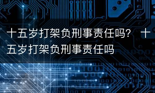 十五岁打架负刑事责任吗？ 十五岁打架负刑事责任吗
