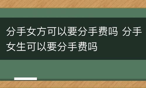 分手女方可以要分手费吗 分手女生可以要分手费吗
