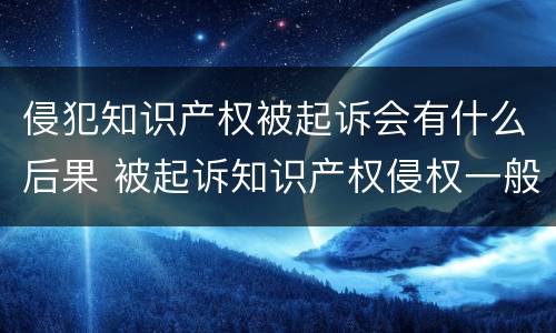 侵犯知识产权被起诉会有什么后果 被起诉知识产权侵权一般怎么处理