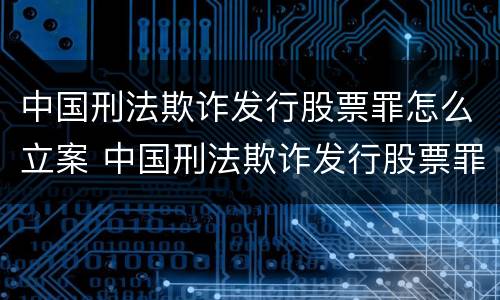 中国刑法欺诈发行股票罪怎么立案 中国刑法欺诈发行股票罪怎么立案的