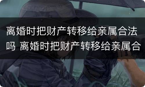 离婚时把财产转移给亲属合法吗 离婚时把财产转移给亲属合法吗女方