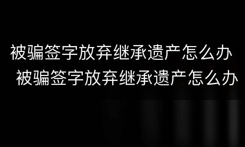 被骗签字放弃继承遗产怎么办 被骗签字放弃继承遗产怎么办理