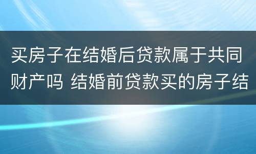 买房子在结婚后贷款属于共同财产吗 结婚前贷款买的房子结婚后算共同财产吗