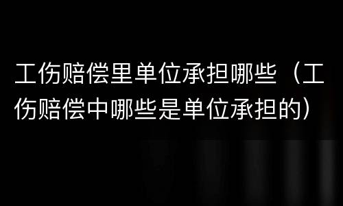 工伤赔偿里单位承担哪些（工伤赔偿中哪些是单位承担的）