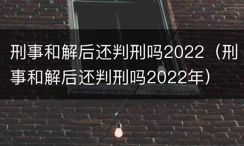 刑事和解后还判刑吗2022（刑事和解后还判刑吗2022年）