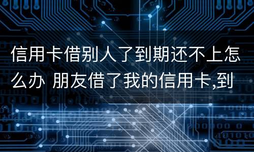 信用卡借别人了到期还不上怎么办 朋友借了我的信用卡,到期还不上,我该怎么办