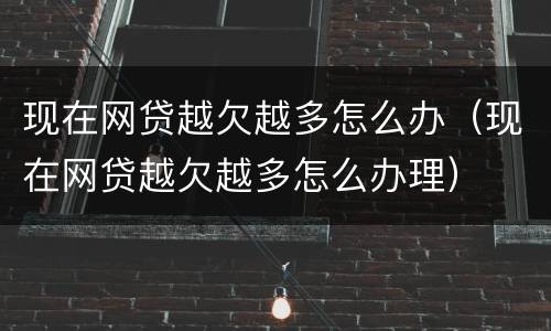 现在网贷越欠越多怎么办（现在网贷越欠越多怎么办理）