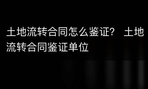 土地流转合同怎么鉴证？ 土地流转合同鉴证单位