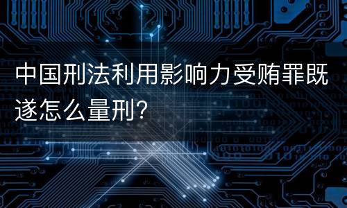 中国刑法利用影响力受贿罪既遂怎么量刑?