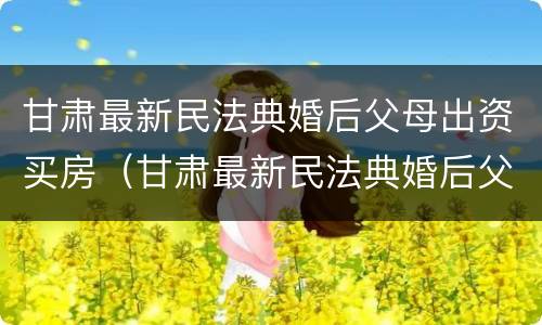 甘肃最新民法典婚后父母出资买房（甘肃最新民法典婚后父母出资买房的规定）