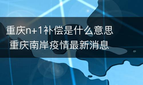 重庆n+1补偿是什么意思 重庆南岸疫情最新消息