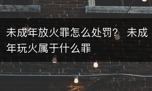 未成年放火罪怎么处罚？ 未成年玩火属于什么罪