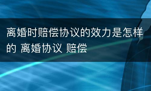 离婚时赔偿协议的效力是怎样的 离婚协议 赔偿