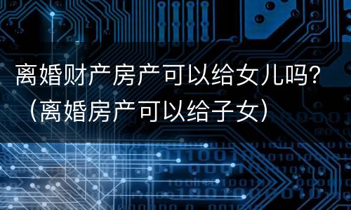 离婚财产房产可以给女儿吗？（离婚房产可以给子女）