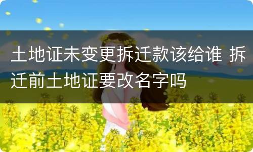 土地证未变更拆迁款该给谁 拆迁前土地证要改名字吗
