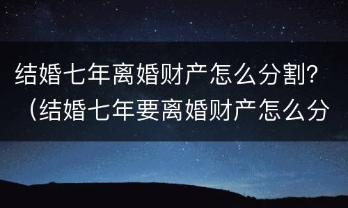 结婚七年离婚财产怎么分割？（结婚七年要离婚财产怎么分割）