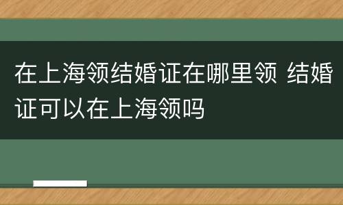 在上海领结婚证在哪里领 结婚证可以在上海领吗