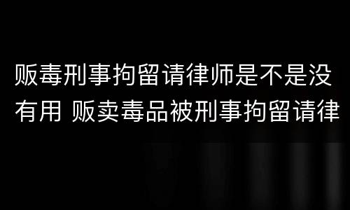 贩毒刑事拘留请律师是不是没有用 贩卖毒品被刑事拘留请律师有用吗