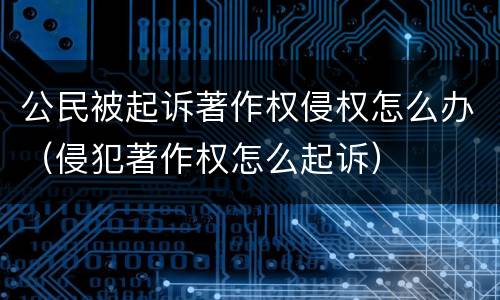 公民被起诉著作权侵权怎么办（侵犯著作权怎么起诉）